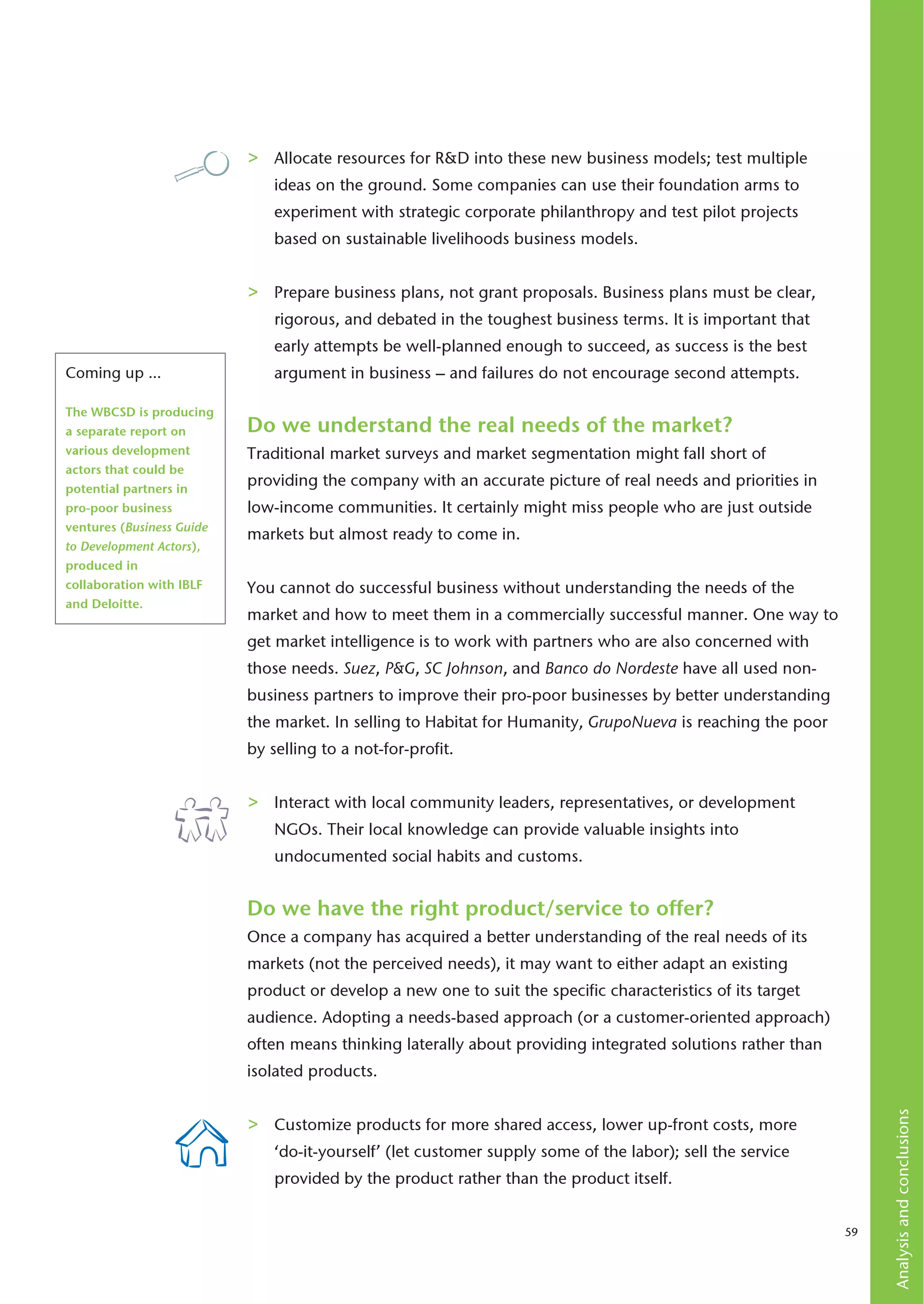 >   Allocate resources for R&D into these new business models; test multiple
                               ideas on the ground. Some companies can use their foundation arms to
                               experiment with strategic corporate philanthropy and test pilot projects
                               based on sustainable livelihoods business models.


                           >   Prepare business plans, not grant proposals. Business plans must be clear,
                               rigorous, and debated in the toughest business terms. It is important that
                               early attempts be well-planned enough to succeed, as success is the best
Coming up …                    argument in business – and failures do not encourage second attempts.

The WBCSD is producing
a separate report on       Do we understand the real needs of the market?
various development        Traditional market surveys and market segmentation might fall short of
actors that could be
potential partners in
                           providing the company with an accurate picture of real needs and priorities in
pro-poor business          low-income communities. It certainly might miss people who are just outside
ventures (Business Guide
                           markets but almost ready to come in.
to Development Actors),
produced in
collaboration with IBLF    You cannot do successful business without understanding the needs of the
and Deloitte.
                           market and how to meet them in a commercially successful manner. One way to
                           get market intelligence is to work with partners who are also concerned with
                           those needs. Suez, P&G, SC Johnson, and Banco do Nordeste have all used non-
                           business partners to improve their pro-poor businesses by better understanding
                           the market. In selling to Habitat for Humanity, GrupoNueva is reaching the poor
                           by selling to a not-for-profit.


                           >   Interact with local community leaders, representatives, or development
                               NGOs. Their local knowledge can provide valuable insights into
                               undocumented social habits and customs.


                           Do we have the right product/service to offer?
                           Once a company has acquired a better understanding of the real needs of its
                           markets (not the perceived needs), it may want to either adapt an existing
                           product or develop a new one to suit the specific characteristics of its target
                           audience. Adopting a needs-based approach (or a customer-oriented approach)
                           often means thinking laterally about providing integrated solutions rather than
                           isolated products.
                                                                                                                  Analysis and conclusions




                           >   Customize products for more shared access, lower up-front costs, more
                               ‘do-it-yourself’ (let customer supply some of the labor); sell the service
                               provided by the product rather than the product itself.


                                                                                                             59
 