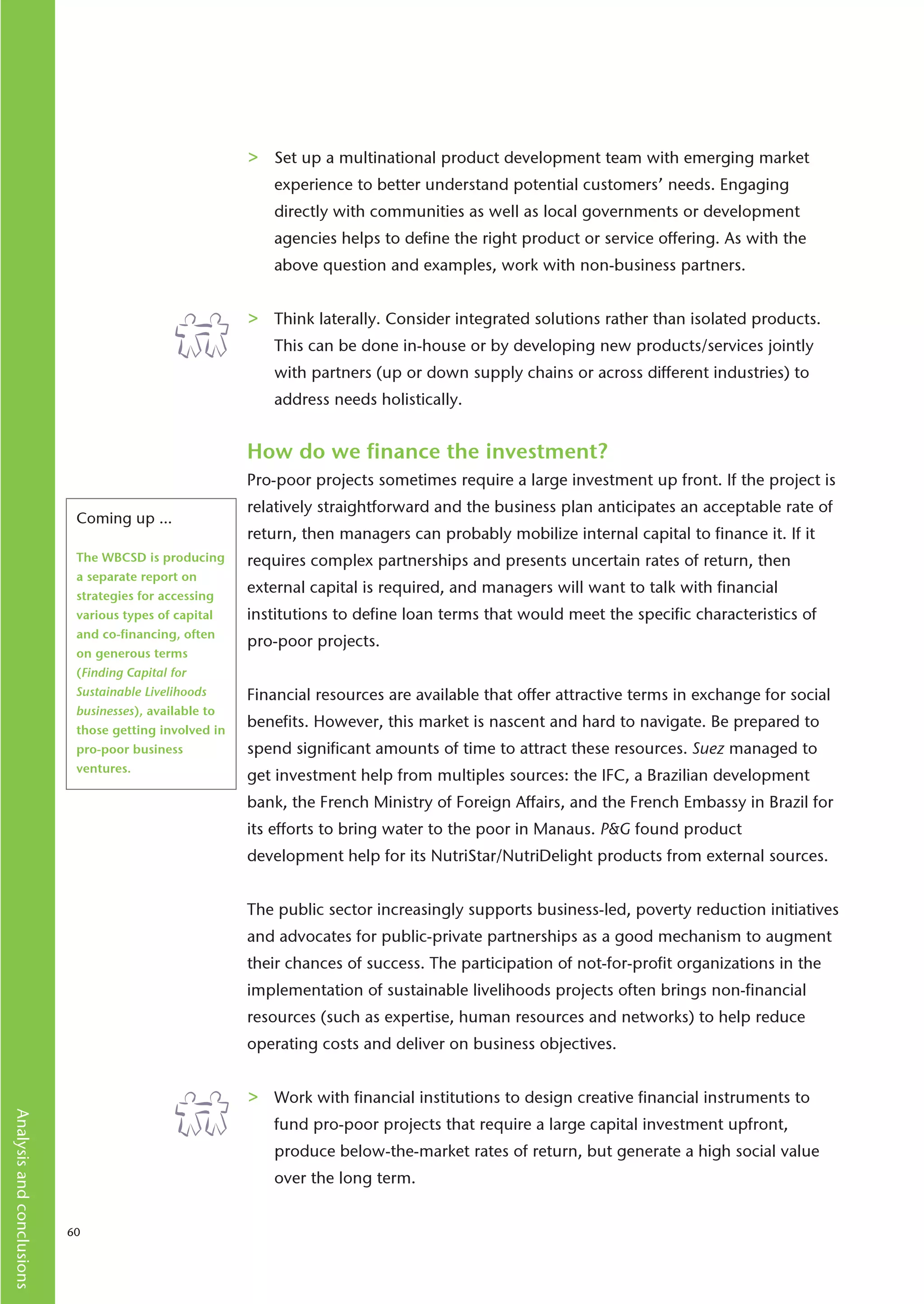 >   Set up a multinational product development team with emerging market
                                                            experience to better understand potential customers’ needs. Engaging
                                                            directly with communities as well as local governments or development
                                                            agencies helps to define the right product or service offering. As with the
                                                            above question and examples, work with non-business partners.


                                                        >   Think laterally. Consider integrated solutions rather than isolated products.
                                                            This can be done in-house or by developing new products/services jointly
                                                            with partners (up or down supply chains or across different industries) to
                                                            address needs holistically.


                                                        How do we finance the investment?
                                                        Pro-poor projects sometimes require a large investment up front. If the project is
                                                        relatively straightforward and the business plan anticipates an acceptable rate of
                            Coming up …
                                                        return, then managers can probably mobilize internal capital to finance it. If it
                            The WBCSD is producing      requires complex partnerships and presents uncertain rates of return, then
                            a separate report on
                            strategies for accessing
                                                        external capital is required, and managers will want to talk with financial
                            various types of capital    institutions to define loan terms that would meet the specific characteristics of
                            and co-financing, often
                                                        pro-poor projects.
                            on generous terms
                            (Finding Capital for
                            Sustainable Livelihoods     Financial resources are available that offer attractive terms in exchange for social
                            businesses), available to
                            those getting involved in
                                                        benefits. However, this market is nascent and hard to navigate. Be prepared to
                            pro-poor business           spend significant amounts of time to attract these resources. Suez managed to
                            ventures.
                                                        get investment help from multiples sources: the IFC, a Brazilian development
                                                        bank, the French Ministry of Foreign Affairs, and the French Embassy in Brazil for
                                                        its efforts to bring water to the poor in Manaus. P&G found product
                                                        development help for its NutriStar/NutriDelight products from external sources.


                                                        The public sector increasingly supports business-led, poverty reduction initiatives
                                                        and advocates for public-private partnerships as a good mechanism to augment
                                                        their chances of success. The participation of not-for-profit organizations in the
                                                        implementation of sustainable livelihoods projects often brings non-financial
                                                        resources (such as expertise, human resources and networks) to help reduce
                                                        operating costs and deliver on business objectives.


                                                        >   Work with financial institutions to design creative financial instruments to
Analysis and conclusions




                                                            fund pro-poor projects that require a large capital investment upfront,
                                                            produce below-the-market rates of return, but generate a high social value
                                                            over the long term.


                           60
 