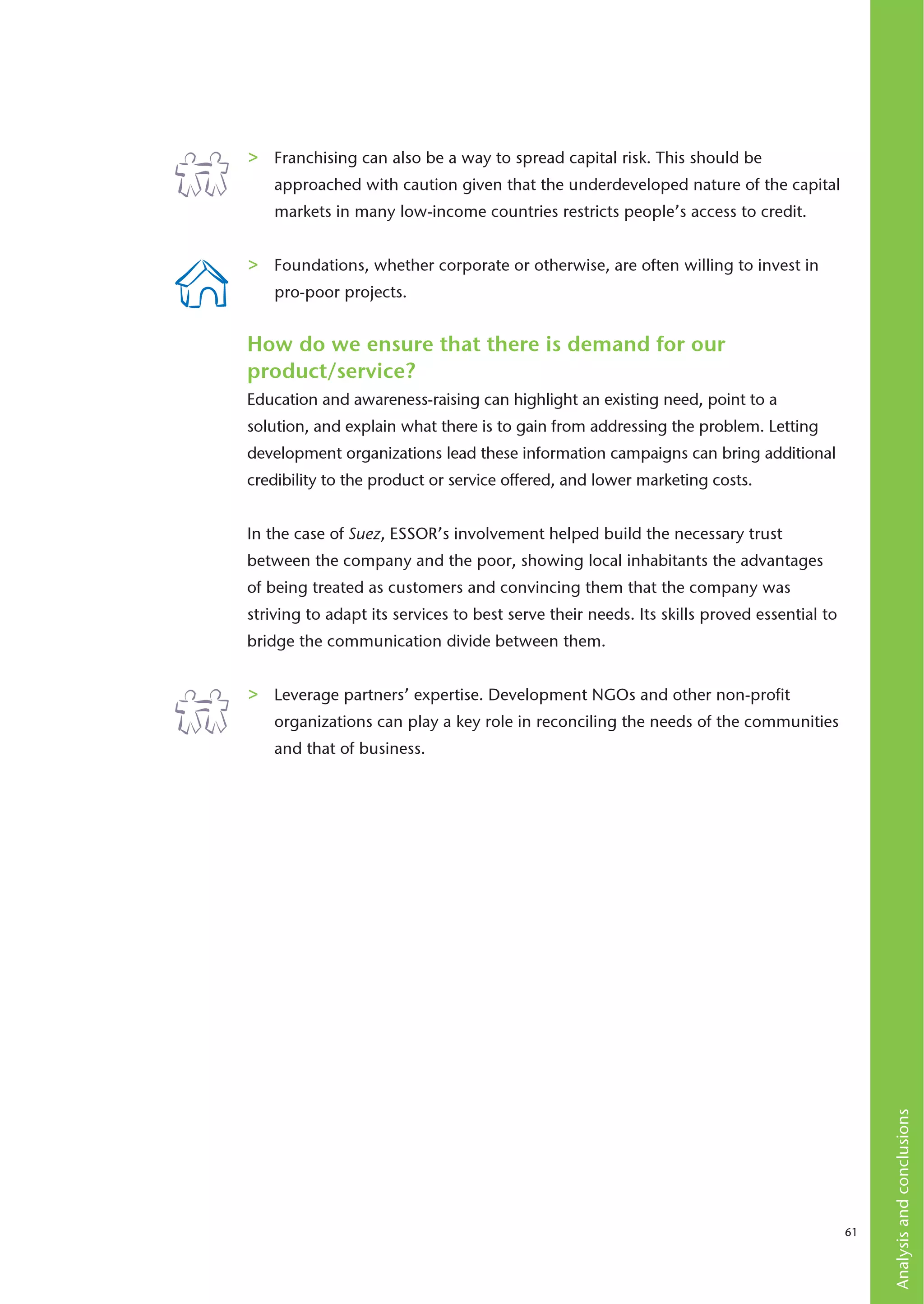 >   Franchising can also be a way to spread capital risk. This should be
    approached with caution given that the underdeveloped nature of the capital
    markets in many low-income countries restricts people’s access to credit.


>   Foundations, whether corporate or otherwise, are often willing to invest in
    pro-poor projects.


How do we ensure that there is demand for our
product/service?
Education and awareness-raising can highlight an existing need, point to a
solution, and explain what there is to gain from addressing the problem. Letting
development organizations lead these information campaigns can bring additional
credibility to the product or service offered, and lower marketing costs.


In the case of Suez, ESSOR’s involvement helped build the necessary trust
between the company and the poor, showing local inhabitants the advantages
of being treated as customers and convincing them that the company was
striving to adapt its services to best serve their needs. Its skills proved essential to
bridge the communication divide between them.


>   Leverage partners’ expertise. Development NGOs and other non-profit
    organizations can play a key role in reconciling the needs of the communities
    and that of business.




                                                                                                Analysis and conclusions




                                                                                           61
 