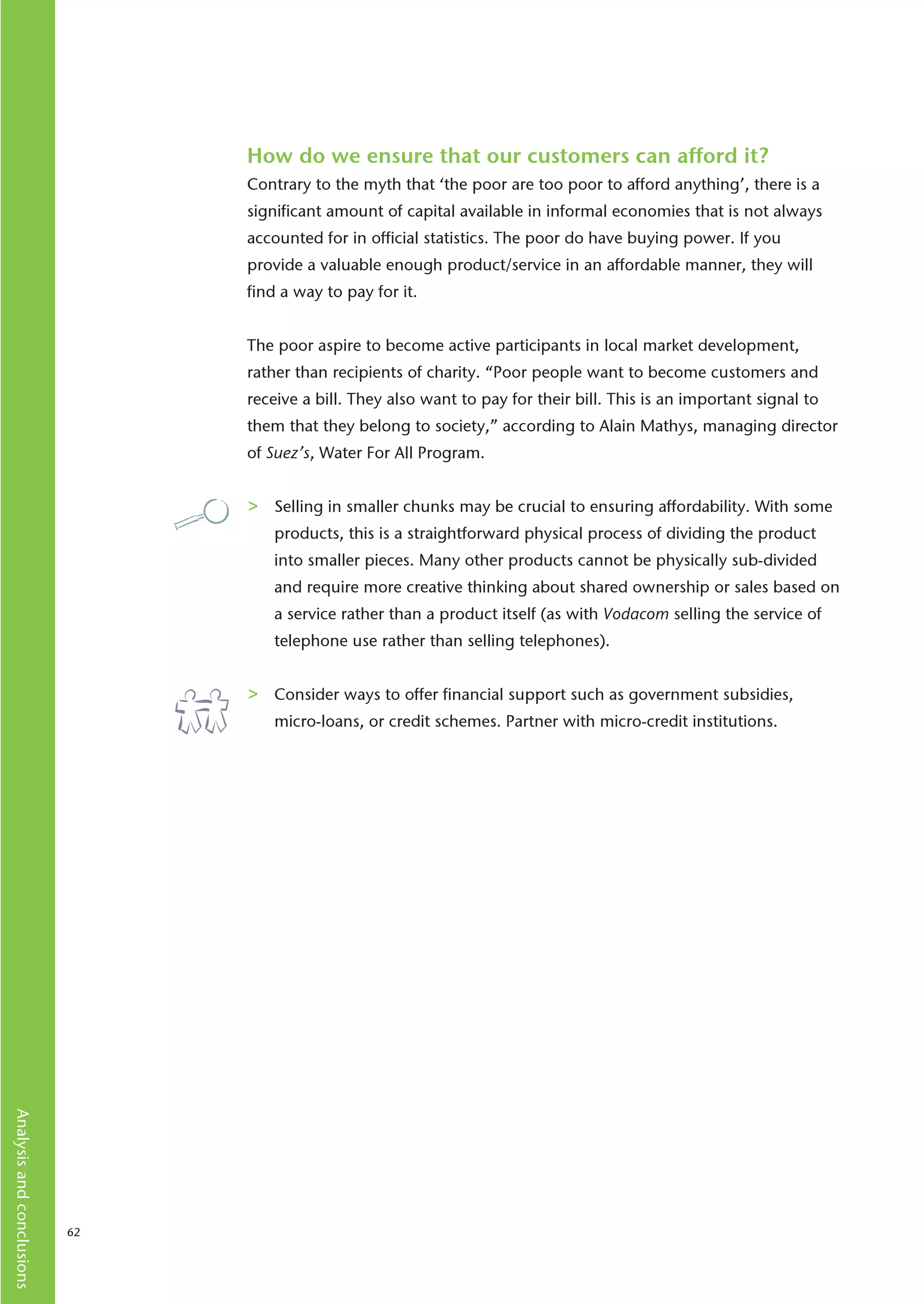 How do we ensure that our customers can afford it?
                                Contrary to the myth that ‘the poor are too poor to afford anything’, there is a
                                significant amount of capital available in informal economies that is not always
                                accounted for in official statistics. The poor do have buying power. If you
                                provide a valuable enough product/service in an affordable manner, they will
                                find a way to pay for it.


                                The poor aspire to become active participants in local market development,
                                rather than recipients of charity. “Poor people want to become customers and
                                receive a bill. They also want to pay for their bill. This is an important signal to
                                them that they belong to society,” according to Alain Mathys, managing director
                                of Suez’s, Water For All Program.


                                >   Selling in smaller chunks may be crucial to ensuring affordability. With some
                                    products, this is a straightforward physical process of dividing the product
                                    into smaller pieces. Many other products cannot be physically sub-divided
                                    and require more creative thinking about shared ownership or sales based on
                                    a service rather than a product itself (as with Vodacom selling the service of
                                    telephone use rather than selling telephones).


                                >   Consider ways to offer financial support such as government subsidies,
                                    micro-loans, or credit schemes. Partner with micro-credit institutions.
Analysis and conclusions




                           62
 