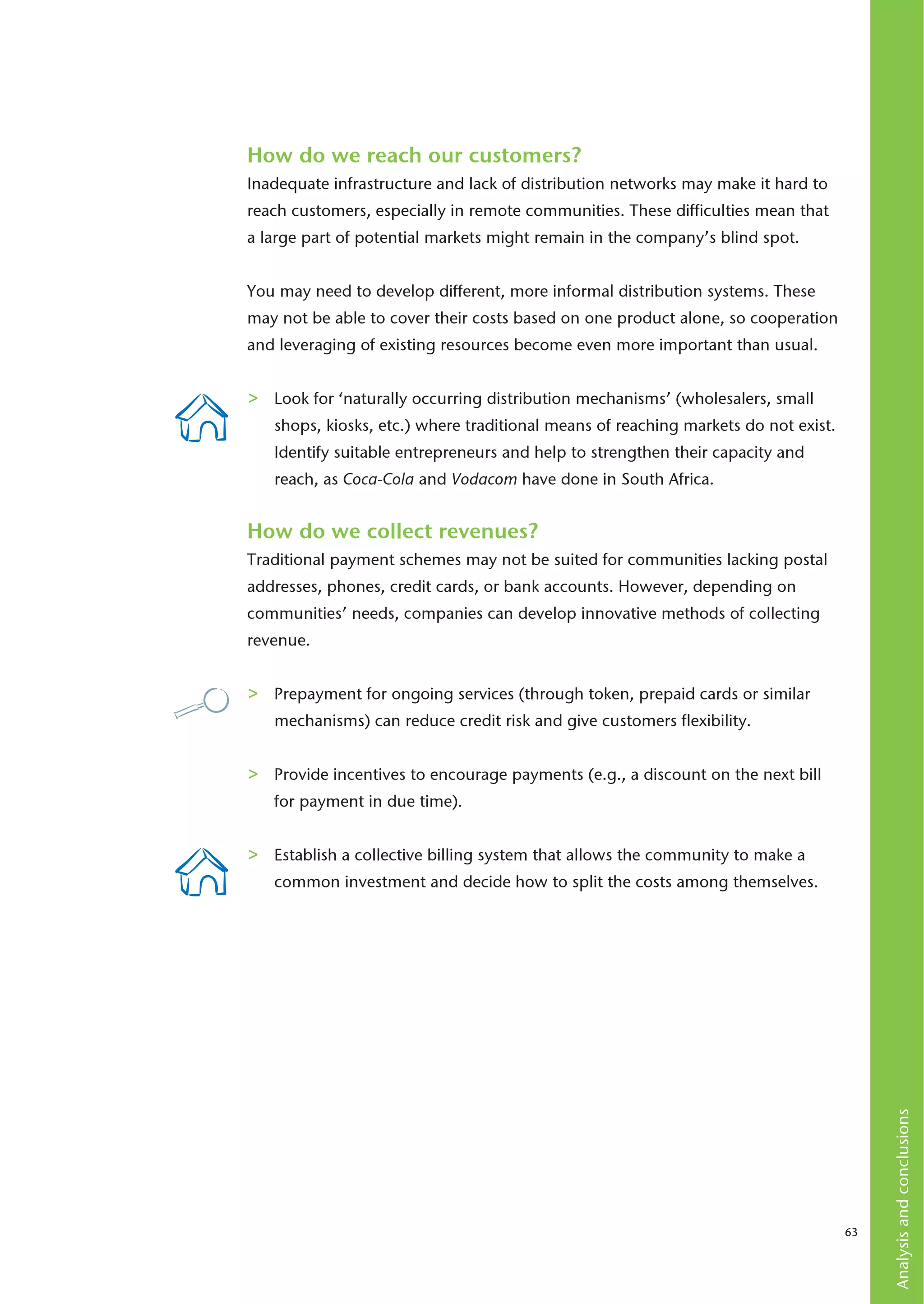 How do we reach our customers?
Inadequate infrastructure and lack of distribution networks may make it hard to
reach customers, especially in remote communities. These difficulties mean that
a large part of potential markets might remain in the company’s blind spot.


You may need to develop different, more informal distribution systems. These
may not be able to cover their costs based on one product alone, so cooperation
and leveraging of existing resources become even more important than usual.


>   Look for ‘naturally occurring distribution mechanisms’ (wholesalers, small
    shops, kiosks, etc.) where traditional means of reaching markets do not exist.
    Identify suitable entrepreneurs and help to strengthen their capacity and
    reach, as Coca-Cola and Vodacom have done in South Africa.


How do we collect revenues?
Traditional payment schemes may not be suited for communities lacking postal
addresses, phones, credit cards, or bank accounts. However, depending on
communities’ needs, companies can develop innovative methods of collecting
revenue.


>   Prepayment for ongoing services (through token, prepaid cards or similar
    mechanisms) can reduce credit risk and give customers flexibility.


>   Provide incentives to encourage payments (e.g., a discount on the next bill
    for payment in due time).


>   Establish a collective billing system that allows the community to make a
    common investment and decide how to split the costs among themselves.
                                                                                          Analysis and conclusions




                                                                                     63
 