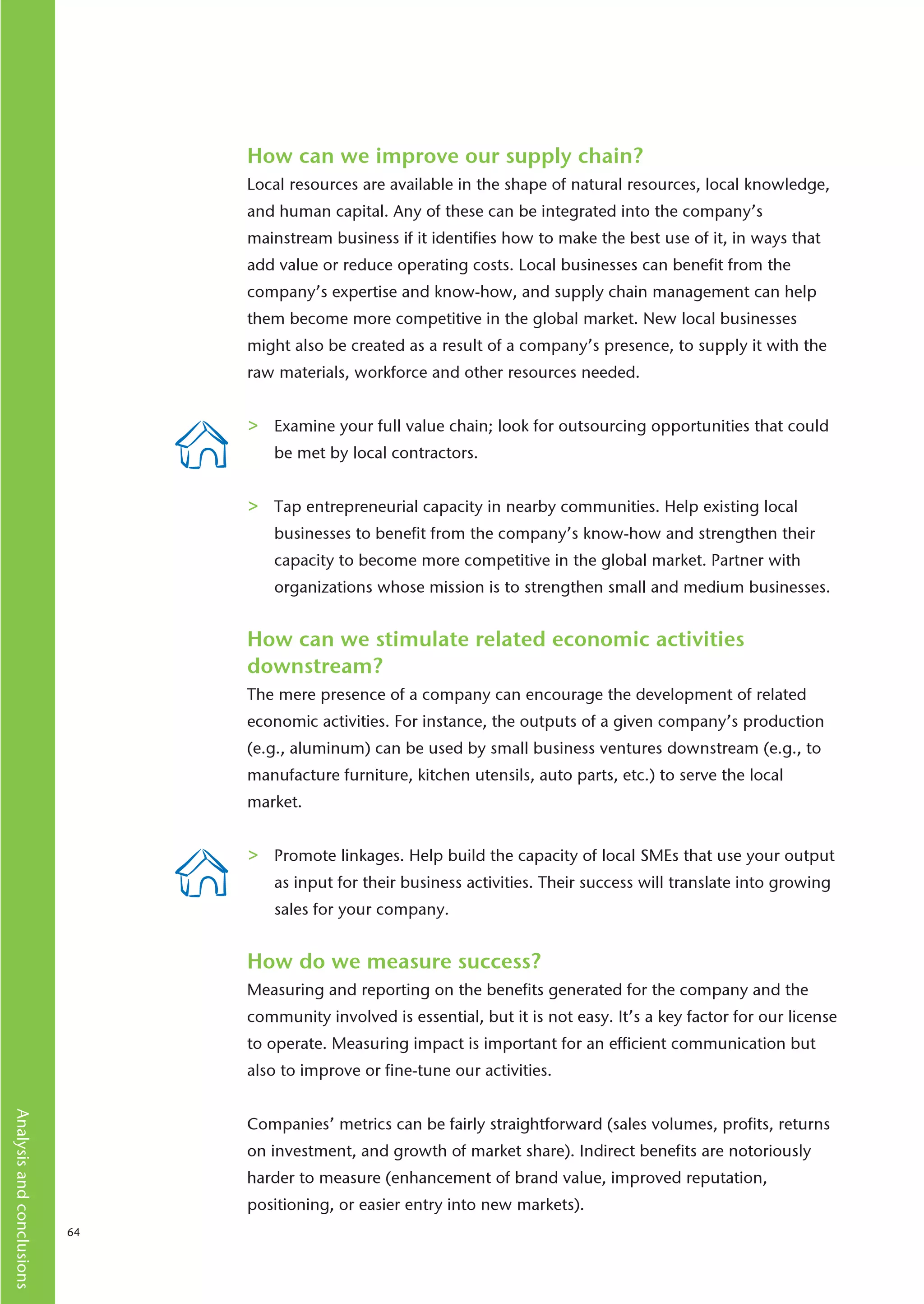 How can we improve our supply chain?
                                Local resources are available in the shape of natural resources, local knowledge,
                                and human capital. Any of these can be integrated into the company’s
                                mainstream business if it identifies how to make the best use of it, in ways that
                                add value or reduce operating costs. Local businesses can benefit from the
                                company’s expertise and know-how, and supply chain management can help
                                them become more competitive in the global market. New local businesses
                                might also be created as a result of a company’s presence, to supply it with the
                                raw materials, workforce and other resources needed.


                                >   Examine your full value chain; look for outsourcing opportunities that could
                                    be met by local contractors.


                                >   Tap entrepreneurial capacity in nearby communities. Help existing local
                                    businesses to benefit from the company’s know-how and strengthen their
                                    capacity to become more competitive in the global market. Partner with
                                    organizations whose mission is to strengthen small and medium businesses.


                                How can we stimulate related economic activities
                                downstream?
                                The mere presence of a company can encourage the development of related
                                economic activities. For instance, the outputs of a given company’s production
                                (e.g., aluminum) can be used by small business ventures downstream (e.g., to
                                manufacture furniture, kitchen utensils, auto parts, etc.) to serve the local
                                market.


                                >   Promote linkages. Help build the capacity of local SMEs that use your output
                                    as input for their business activities. Their success will translate into growing
                                    sales for your company.


                                How do we measure success?
                                Measuring and reporting on the benefits generated for the company and the
                                community involved is essential, but it is not easy. It’s a key factor for our license
                                to operate. Measuring impact is important for an efficient communication but
                                also to improve or fine-tune our activities.
Analysis and conclusions




                                Companies’ metrics can be fairly straightforward (sales volumes, profits, returns
                                on investment, and growth of market share). Indirect benefits are notoriously
                                harder to measure (enhancement of brand value, improved reputation,
                                positioning, or easier entry into new markets).
                           64
 