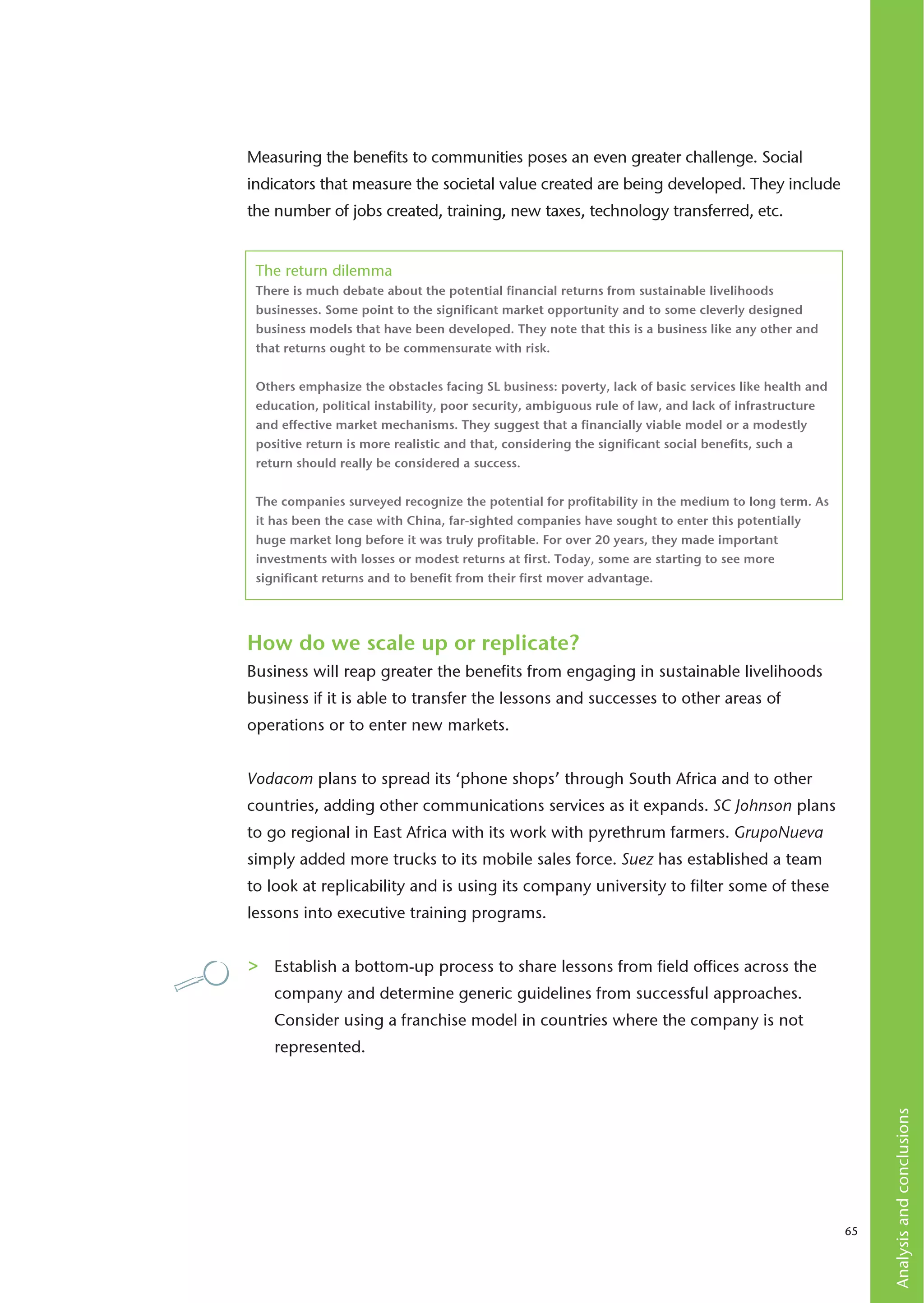 Measuring the benefits to communities poses an even greater challenge. Social
indicators that measure the societal value created are being developed. They include
the number of jobs created, training, new taxes, technology transferred, etc.


 The return dilemma
 There is much debate about the potential financial returns from sustainable livelihoods
 businesses. Some point to the significant market opportunity and to some cleverly designed
 business models that have been developed. They note that this is a business like any other and
 that returns ought to be commensurate with risk.


 Others emphasize the obstacles facing SL business: poverty, lack of basic services like health and
 education, political instability, poor security, ambiguous rule of law, and lack of infrastructure
 and effective market mechanisms. They suggest that a financially viable model or a modestly
 positive return is more realistic and that, considering the significant social benefits, such a
 return should really be considered a success.


 The companies surveyed recognize the potential for profitability in the medium to long term. As
 it has been the case with China, far-sighted companies have sought to enter this potentially
 huge market long before it was truly profitable. For over 20 years, they made important
 investments with losses or modest returns at first. Today, some are starting to see more
 significant returns and to benefit from their first mover advantage.




How do we scale up or replicate?
Business will reap greater the benefits from engaging in sustainable livelihoods
business if it is able to transfer the lessons and successes to other areas of
operations or to enter new markets.


Vodacom plans to spread its ‘phone shops’ through South Africa and to other
countries, adding other communications services as it expands. SC Johnson plans
to go regional in East Africa with its work with pyrethrum farmers. GrupoNueva
simply added more trucks to its mobile sales force. Suez has established a team
to look at replicability and is using its company university to filter some of these
lessons into executive training programs.


>   Establish a bottom-up process to share lessons from field offices across the
    company and determine generic guidelines from successful approaches.
    Consider using a franchise model in countries where the company is not
    represented.
                                                                                                           Analysis and conclusions




                                                                                                      65
 