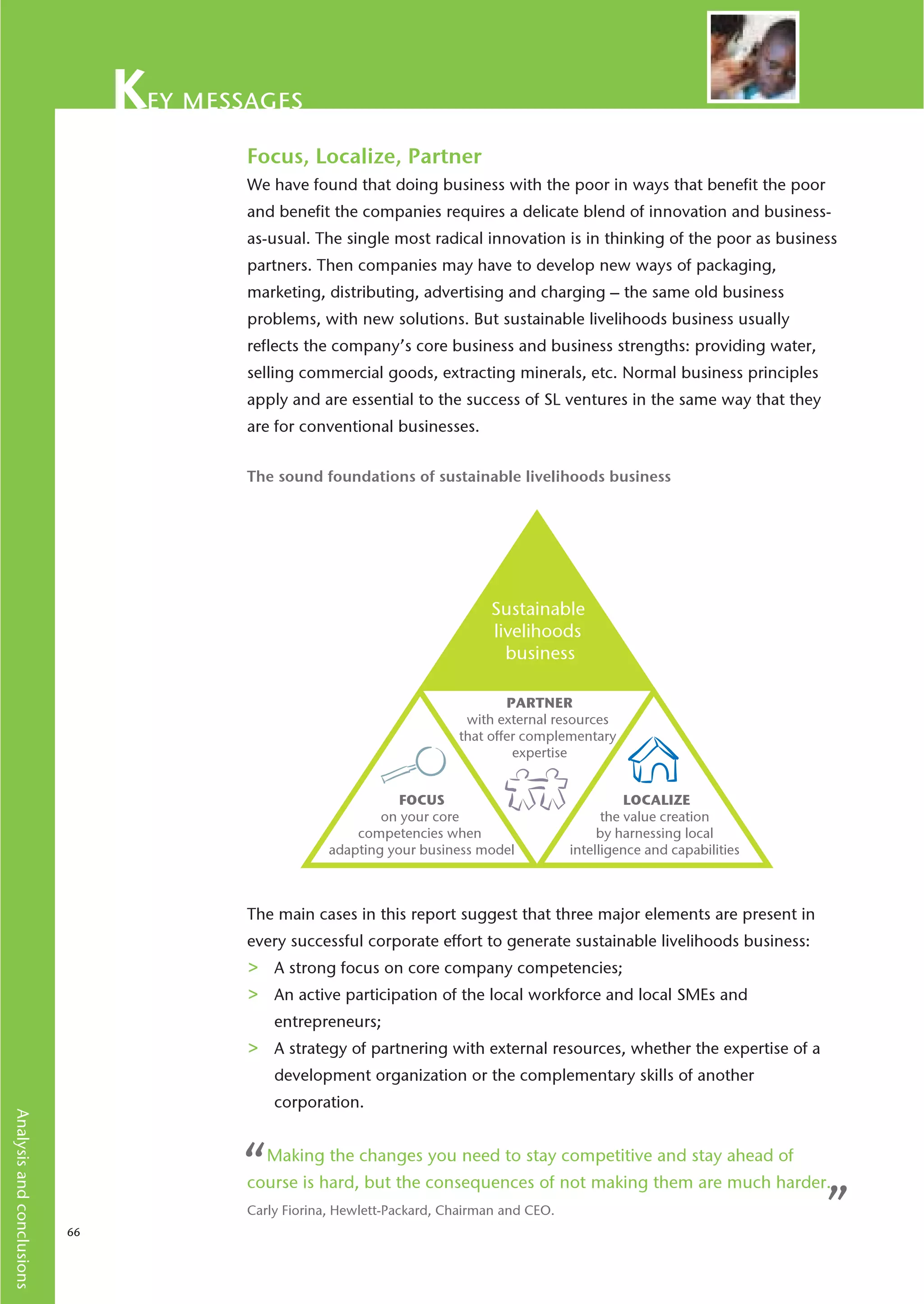ey messages
                                       Focus, Localize, Partner
                                       We have found that doing business with the poor in ways that benefit the poor
                                       and benefit the companies requires a delicate blend of innovation and business-
                                       as-usual. The single most radical innovation is in thinking of the poor as business
                                       partners. Then companies may have to develop new ways of packaging,
                                       marketing, distributing, advertising and charging – the same old business
                                       problems, with new solutions. But sustainable livelihoods business usually
                                       reflects the company’s core business and business strengths: providing water,
                                       selling commercial goods, extracting minerals, etc. Normal business principles
                                       apply and are essential to the success of SL ventures in the same way that they
                                       are for conventional businesses.


                                       The sound foundations of sustainable livelihoods business




                                                                             Sustainable
                                                                             livelihoods
                                                                               business

                                                                                PARTNER
                                                                         with external resources
                                                                        that offer complementary
                                                                                 expertise


                                                               FOCUS                                 LOCALIZE
                                                            on your core                         the value creation
                                                        competencies when                       by harnessing local
                                                    adapting your business model           intelligence and capabilities



                                       The main cases in this report suggest that three major elements are present in
                                       every successful corporate effort to generate sustainable livelihoods business:
                                       >   A strong focus on core company competencies;
                                       >   An active participation of the local workforce and local SMEs and
                                           entrepreneurs;
                                       >   A strategy of partnering with external resources, whether the expertise of a
                                           development organization or the complementary skills of another
                                           corporation.
Analysis and conclusions




                                      “    Making the changes you need to stay competitive and stay ahead of
                                       course is hard, but the consequences of not making them are much harder.

                           66
                                       Carly Fiorina, Hewlett-Packard, Chairman and CEO.                                   ”
 