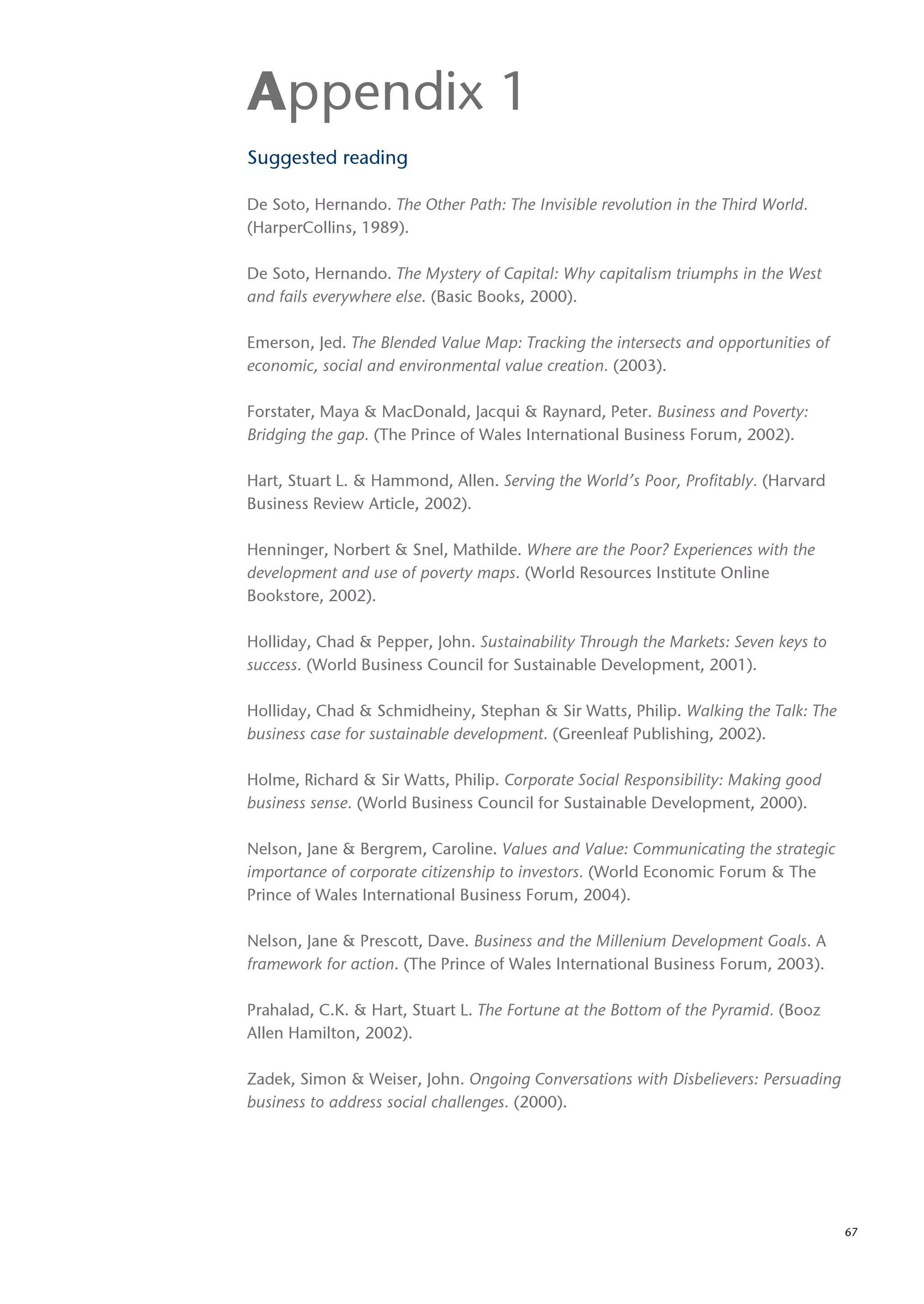 Appendix 1
Suggested reading

De Soto, Hernando. The Other Path: The Invisible revolution in the Third World.
(HarperCollins, 1989).

De Soto, Hernando. The Mystery of Capital: Why capitalism triumphs in the West
and fails everywhere else. (Basic Books, 2000).

Emerson, Jed. The Blended Value Map: Tracking the intersects and opportunities of
economic, social and environmental value creation. (2003).

Forstater, Maya & MacDonald, Jacqui & Raynard, Peter. Business and Poverty:
Bridging the gap. (The Prince of Wales International Business Forum, 2002).

Hart, Stuart L. & Hammond, Allen. Serving the World’s Poor, Profitably. (Harvard
Business Review Article, 2002).

Henninger, Norbert & Snel, Mathilde. Where are the Poor? Experiences with the
development and use of poverty maps. (World Resources Institute Online
Bookstore, 2002).

Holliday, Chad & Pepper, John. Sustainability Through the Markets: Seven keys to
success. (World Business Council for Sustainable Development, 2001).

Holliday, Chad & Schmidheiny, Stephan & Sir Watts, Philip. Walking the Talk: The
business case for sustainable development. (Greenleaf Publishing, 2002).

Holme, Richard & Sir Watts, Philip. Corporate Social Responsibility: Making good
business sense. (World Business Council for Sustainable Development, 2000).

Nelson, Jane & Bergrem, Caroline. Values and Value: Communicating the strategic
importance of corporate citizenship to investors. (World Economic Forum & The
Prince of Wales International Business Forum, 2004).

Nelson, Jane & Prescott, Dave. Business and the Millenium Development Goals. A
framework for action. (The Prince of Wales International Business Forum, 2003).

Prahalad, C.K. & Hart, Stuart L. The Fortune at the Bottom of the Pyramid. (Booz
Allen Hamilton, 2002).

Zadek, Simon & Weiser, John. Ongoing Conversations with Disbelievers: Persuading
business to address social challenges. (2000).




                                                                                    67
 