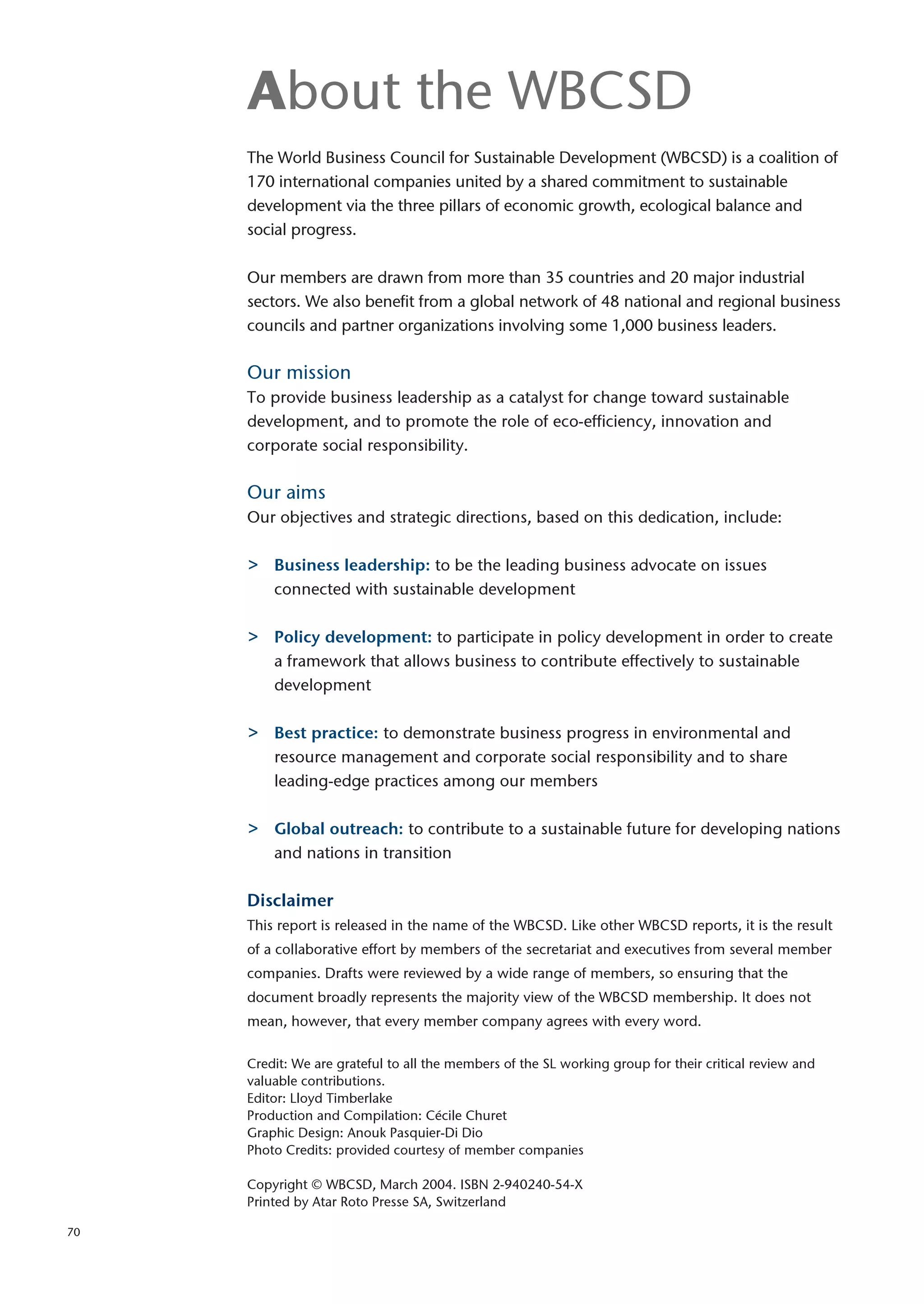 About the WBCSD
     The World Business Council for Sustainable Development (WBCSD) is a coalition of
     170 international companies united by a shared commitment to sustainable
     development via the three pillars of economic growth, ecological balance and
     social progress.

     Our members are drawn from more than 35 countries and 20 major industrial
     sectors. We also benefit from a global network of 48 national and regional business
     councils and partner organizations involving some 1,000 business leaders.

     Our mission
     To provide business leadership as a catalyst for change toward sustainable
     development, and to promote the role of eco-efficiency, innovation and
     corporate social responsibility.

     Our aims
     Our objectives and strategic directions, based on this dedication, include:

     >   Business leadership: to be the leading business advocate on issues
         connected with sustainable development

     >   Policy development: to participate in policy development in order to create
         a framework that allows business to contribute effectively to sustainable
         development

     >   Best practice: to demonstrate business progress in environmental and
         resource management and corporate social responsibility and to share
         leading-edge practices among our members

     >   Global outreach: to contribute to a sustainable future for developing nations
         and nations in transition

     Disclaimer
     This report is released in the name of the WBCSD. Like other WBCSD reports, it is the result
     of a collaborative effort by members of the secretariat and executives from several member
     companies. Drafts were reviewed by a wide range of members, so ensuring that the
     document broadly represents the majority view of the WBCSD membership. It does not
     mean, however, that every member company agrees with every word.

     Credit: We are grateful to all the members of the SL working group for their critical review and
     valuable contributions.
     Editor: Lloyd Timberlake
     Production and Compilation: Cécile Churet
     Graphic Design: Anouk Pasquier-Di Dio
     Photo Credits: provided courtesy of member companies

     Copyright © WBCSD, March 2004. ISBN 2-940240-54-X
     Printed by Atar Roto Presse SA, Switzerland

70
 