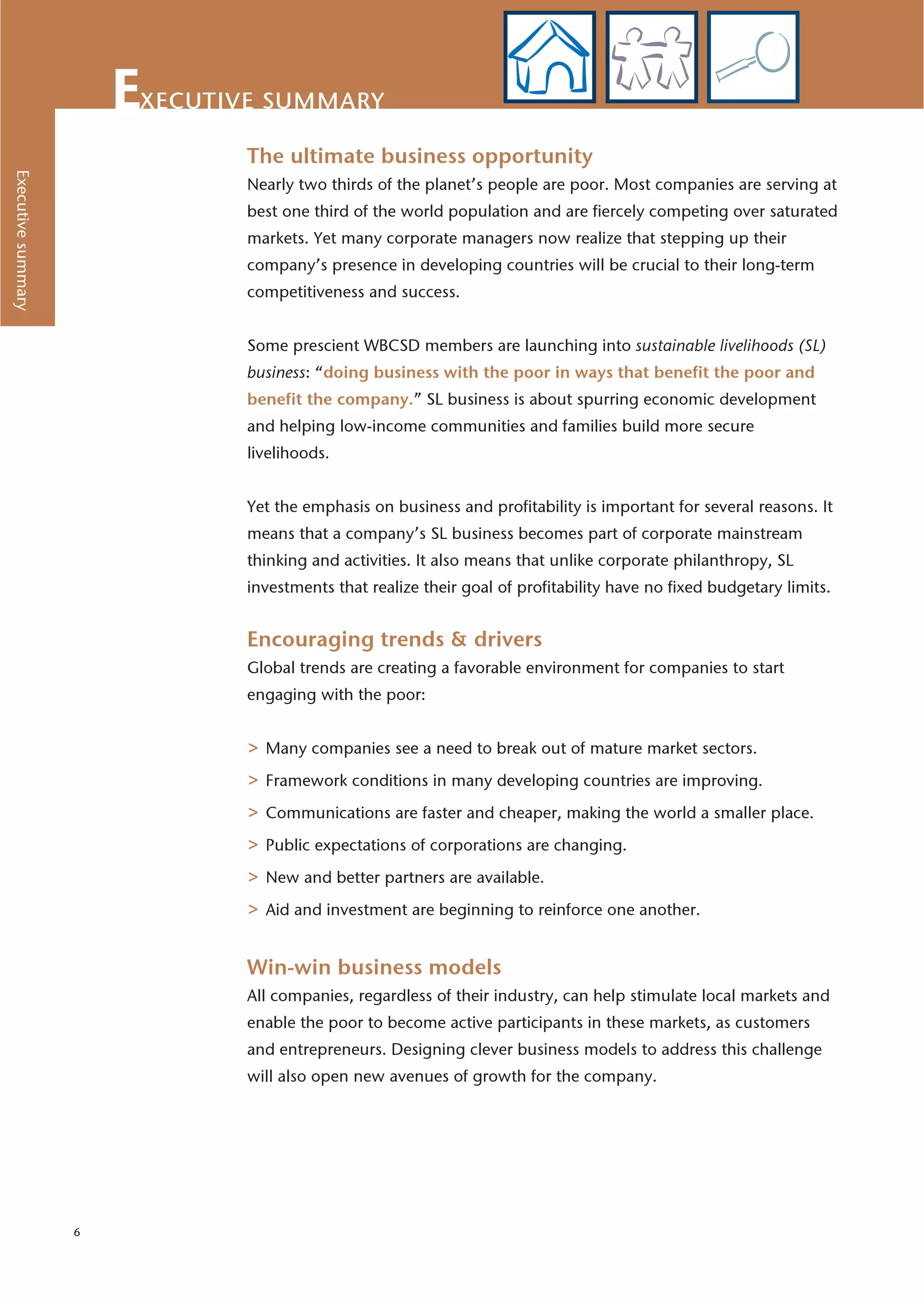 xecutive summary
                               The ultimate business opportunity
Executive summary




                               Nearly two thirds of the planet’s people are poor. Most companies are serving at
                               best one third of the world population and are fiercely competing over saturated
                               markets. Yet many corporate managers now realize that stepping up their
                               company’s presence in developing countries will be crucial to their long-term
                               competitiveness and success.


                               Some prescient WBCSD members are launching into sustainable livelihoods (SL)
                               business: “doing business with the poor in ways that benefit the poor and
                               benefit the company.” SL business is about spurring economic development
                               and helping low-income communities and families build more secure
                               livelihoods.


                               Yet the emphasis on business and profitability is important for several reasons. It
                               means that a company’s SL business becomes part of corporate mainstream
                               thinking and activities. It also means that unlike corporate philanthropy, SL
                               investments that realize their goal of profitability have no fixed budgetary limits.


                               Encouraging trends & drivers
                               Global trends are creating a favorable environment for companies to start
                               engaging with the poor:


                               > Many companies see a need to break out of mature market sectors.
                               > Framework conditions in many developing countries are improving.
                               > Communications are faster and cheaper, making the world a smaller place.
                               > Public expectations of corporations are changing.
                               > New and better partners are available.
                               > Aid and investment are beginning to reinforce one another.

                               Win-win business models
                               All companies, regardless of their industry, can help stimulate local markets and
                               enable the poor to become active participants in these markets, as customers
                               and entrepreneurs. Designing clever business models to address this challenge
                               will also open new avenues of growth for the company.




                    6
 