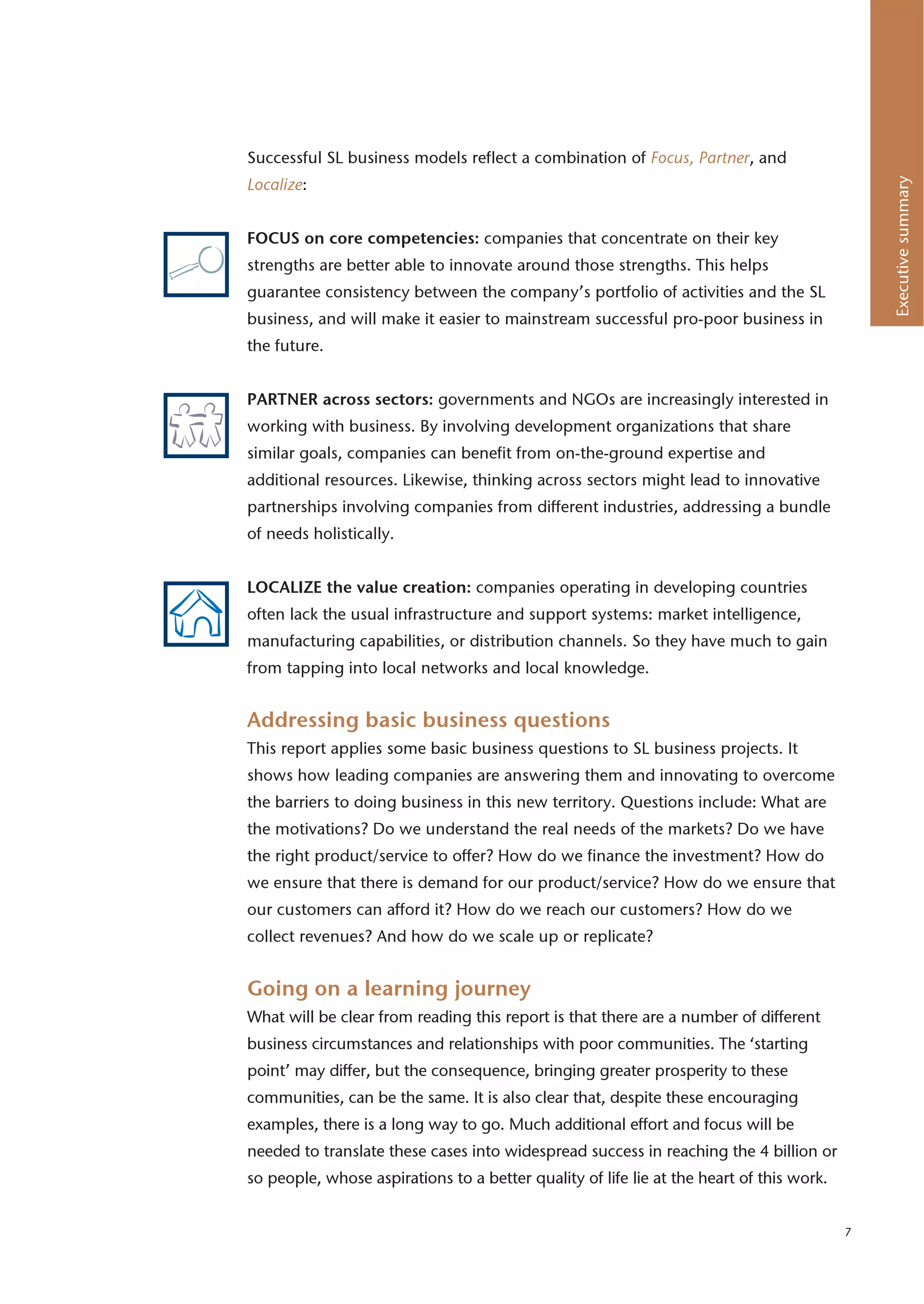 Successful SL business models reflect a combination of Focus, Partner, and




                                                                                              Executive summary
Localize:


FOCUS on core competencies: companies that concentrate on their key
strengths are better able to innovate around those strengths. This helps
guarantee consistency between the company’s portfolio of activities and the SL
business, and will make it easier to mainstream successful pro-poor business in
the future.


PARTNER across sectors: governments and NGOs are increasingly interested in
working with business. By involving development organizations that share
similar goals, companies can benefit from on-the-ground expertise and
additional resources. Likewise, thinking across sectors might lead to innovative
partnerships involving companies from different industries, addressing a bundle
of needs holistically.


LOCALIZE the value creation: companies operating in developing countries
often lack the usual infrastructure and support systems: market intelligence,
manufacturing capabilities, or distribution channels. So they have much to gain
from tapping into local networks and local knowledge.


Addressing basic business questions
This report applies some basic business questions to SL business projects. It
shows how leading companies are answering them and innovating to overcome
the barriers to doing business in this new territory. Questions include: What are
the motivations? Do we understand the real needs of the markets? Do we have
the right product/service to offer? How do we finance the investment? How do
we ensure that there is demand for our product/service? How do we ensure that
our customers can afford it? How do we reach our customers? How do we
collect revenues? And how do we scale up or replicate?


Going on a learning journey
What will be clear from reading this report is that there are a number of different
business circumstances and relationships with poor communities. The ‘starting
point’ may differ, but the consequence, bringing greater prosperity to these
communities, can be the same. It is also clear that, despite these encouraging
examples, there is a long way to go. Much additional effort and focus will be
needed to translate these cases into widespread success in reaching the 4 billion or
so people, whose aspirations to a better quality of life lie at the heart of this work.


                                                                                          7
 