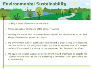 o Looking at levels of consumption and waste
o Thinking about our careful use of the Earth's resources
o Realising that we are each responsible for our actions, and that what we do can have
a huge effect on other people, and places
o The environment pillar of sustainable development is crucial; once we understand
that the resources that the planet offers are finite it becomes clear that current
methods of consumption are using up more resources than the planet can afford.
o The approach towards sustainable development should encompass all aspects and
take into consideration the fact that everything is connected: across generations and
across countries
 