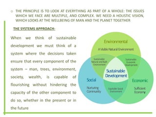 o THE PRINCIPLE IS TO LOOK AT EVERYTHING AS PART OF A WHOLE: THE ISSUES
WHICH WE FACE ARE MULTIPLE, AND COMPLEX. WE NEED A HOLISTIC VISION,
WHICH LOOKS AT THE WELLBEING OF MAN AND THE PLANET TOGETHER
THE SYSTEMS APPROACH-
When we think of sustainable
development we must think of a
system where the decisions taken
ensure that every component of the
system – man, trees, environment,
society, wealth, is capable of
flourishing without hindering the
capacity of the other component to
do so, whether in the present or in
the future
 
