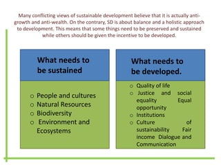Many conflicting views of sustainable development believe that it is actually anti-
growth and anti-wealth. On the contrary, SD is about balance and a holistic approach
to development. This means that some things need to be preserved and sustained
while others should be given the incentive to be developed.
What needs to
be sustained
What needs to
be developed.
o People and cultures
o Natural Resources
o Biodiversity
o Environment and
Ecosystems
o Quality of life
o Justice and social
equality Equal
opportunity
o Institutions
o Culture of
sustainability Fair
income Dialogue and
Communication
 