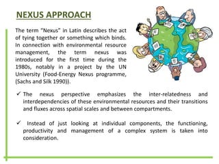 NEXUS APPROACH
The term “Nexus” in Latin describes the act
of tying together or something which binds.
In connection with environmental resource
management, the term nexus was
introduced for the first time during the
1980s, notably in a project by the UN
University (Food-Energy Nexus programme,
(Sachs and Silk 1990)).
 The nexus perspective emphasizes the inter-relatedness and
interdependencies of these environmental resources and their transitions
and fluxes across spatial scales and between compartments.
 Instead of just looking at individual components, the functioning,
productivity and management of a complex system is taken into
consideration.
 