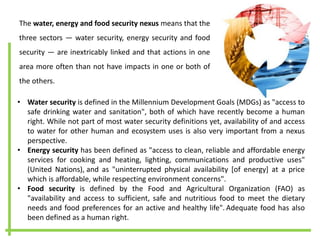 The water, energy and food security nexus means that the
three sectors — water security, energy security and food
security — are inextricably linked and that actions in one
area more often than not have impacts in one or both of
the others.
• Water security is defined in the Millennium Development Goals (MDGs) as "access to
safe drinking water and sanitation", both of which have recently become a human
right. While not part of most water security definitions yet, availability of and access
to water for other human and ecosystem uses is also very important from a nexus
perspective.
• Energy security has been defined as "access to clean, reliable and affordable energy
services for cooking and heating, lighting, communications and productive uses"
(United Nations), and as "uninterrupted physical availability [of energy] at a price
which is affordable, while respecting environment concerns".
• Food security is defined by the Food and Agricultural Organization (FAO) as
"availability and access to sufficient, safe and nutritious food to meet the dietary
needs and food preferences for an active and healthy life". Adequate food has also
been defined as a human right.
 