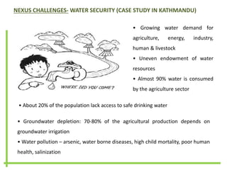 NEXUS CHALLENGES- WATER SECURITY (CASE STUDY IN KATHMANDU)
• Growing water demand for
agriculture, energy, industry,
human & livestock
• Uneven endowment of water
resources
• Almost 90% water is consumed
by the agriculture sector
• Groundwater depletion: 70-80% of the agricultural production depends on
groundwater irrigation
• Water pollution – arsenic, water borne diseases, high child mortality, poor human
health, salinization
• About 20% of the population lack access to safe drinking water
 