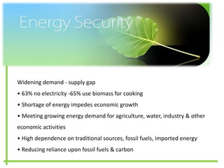 ENERGY SECURITY
Widening demand - supply gap
• 63% no electricity -65% use biomass for cooking
• Shortage of energy impedes economic growth
• Meeting growing energy demand for agriculture, water, industry & other
economic activities
• High dependence on traditional sources, fossil fuels, imported energy
• Reducing reliance upon fossil fuels & carbon
 
