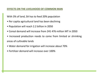 EFFECTS ON THE LIVELIHOOD OF COMMON MAN
With 3% of land, SA has to feed 20% population
• Per capita agricultural land has been declining
• Population will reach 2.2 billion in 2050
• Cereal demand will increase from 241 476 million MT in 2050
• Increased production needs to come from limited or shrinking
areas of cultivable lands
• Water demand for irrigation will increase about 70%
• Fertilizer demand will increase over 100%
 