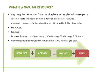 WHAT IS A NATURAL RESOURCE?
• Any thing that we extract from the biosphere or the physical landscape to
accommodate the needs of man is defined as a natural resource.
• A natural resource is further classified as – Renewable & Non Renewable
• Resources.
• Examples –
• Renewable resources- Solar energy, Wind energy, Tidal energy & Biomass
• Non-Renewable resources- Fossil fuels such as oil, Natural gas, coal.
++
RESOURCE ACTIVITY
+ PRODUCTS
= WASTE
+
 