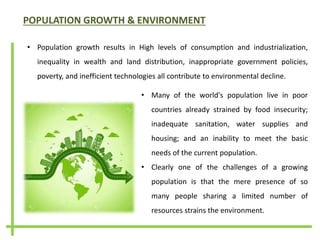 POPULATION GROWTH & ENVIRONMENT
• Population growth results in High levels of consumption and industrialization,
inequality in wealth and land distribution, inappropriate government policies,
poverty, and inefficient technologies all contribute to environmental decline.
• Many of the world's population live in poor
countries already strained by food insecurity;
inadequate sanitation, water supplies and
housing; and an inability to meet the basic
needs of the current population.
• Clearly one of the challenges of a growing
population is that the mere presence of so
many people sharing a limited number of
resources strains the environment.
 