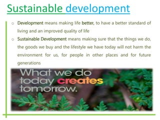 Sustainable development
o Development means making life better, to have a better standard of
living and an improved quality of life
o Sustainable Development means making sure that the things we do,
the goods we buy and the lifestyle we have today will not harm the
environment for us, for people in other places and for future
generations
 