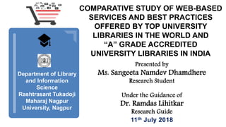 Department of Library
and Information
Science
Rashtrasant Tukadoji
Maharaj Nagpur
University, Nagpur
COMPARATIVE STUDY OF WEB-BASED
SERVICES AND BEST PRACTICES
OFFERED BY TOP UNIVERSITY
LIBRARIES IN THE WORLD AND
“A” GRADE ACCREDITED
UNIVERSITY LIBRARIES IN INDIA
Presented by
Ms. Sangeeta Namdev Dhamdhere
Research Student
Under the Guidance of
Dr. Ramdas Lihitkar
Research Guide
11th July 2018
 
