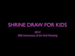 SHRINE DRAW FOR KIDS
2014
50th Anniversary of the Ford Mustang
 