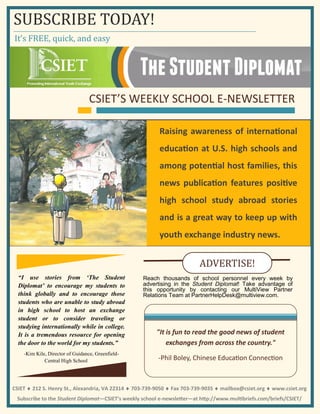 It’s FREE, quick, and easy
SUBSCRIBE TODAY!
“I use stories from ‘The Student
Diplomat’ to encourage my students to
think globally and to encourage those
students who are unable to study abroad
in high school to host an exchange
student or to consider traveling or
studying internationally while in college.
It is a tremendous resource for opening
the door to the world for my students.”
-Kim Kile, Director of Guidance, Greenfield-
Central High School
CSIET’S WEEKLY SCHOOL E-NEWSLETTER
Raising awareness of international
education at U.S. high schools and
among potential host families, this
news publication features positive
high school study abroad stories
and is a great way to keep up with
youth exchange industry news.
"It is fun to read the good news of student
exchanges from across the country."
-Phil Boley, Chinese Education Connection
Reach thousands of school personnel every week by
advertising in the Student Diplomat! Take advantage of
this opportunity by contacting our MultiView Partner
Relations Team at PartnerHelpDesk@multiview.com.
ADVERTISE!
CSIET 212 S. Henry St., Alexandria, VA 22314 703-739-9050 Fax 703-739-9035 mailbox@csiet.org www.csiet.org
Subscribe to the Student Diplomat—CSIET’s weekly school e-newsletter—at http://www.multibriefs.com/briefs/CSIET/
 