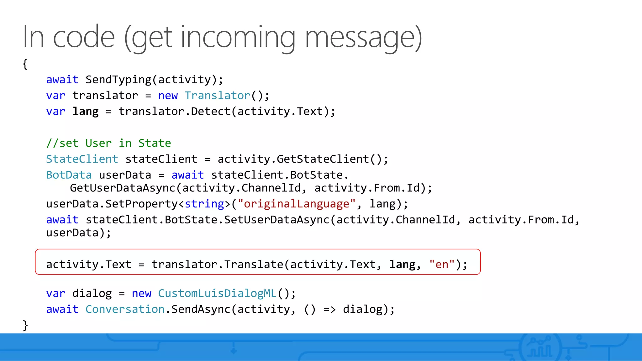 {
await SendTyping(activity);
var translator = new Translator();
var lang = translator.Detect(activity.Text);
//set User in State
StateClient stateClient = activity.GetStateClient();
BotData userData = await stateClient.BotState.
GetUserDataAsync(activity.ChannelId, activity.From.Id);
userData.SetProperty<string>("originalLanguage", lang);
await stateClient.BotState.SetUserDataAsync(activity.ChannelId, activity.From.Id,
userData);
activity.Text = translator.Translate(activity.Text, lang, "en");
var dialog = new CustomLuisDialogML();
await Conversation.SendAsync(activity, () => dialog);
}
 