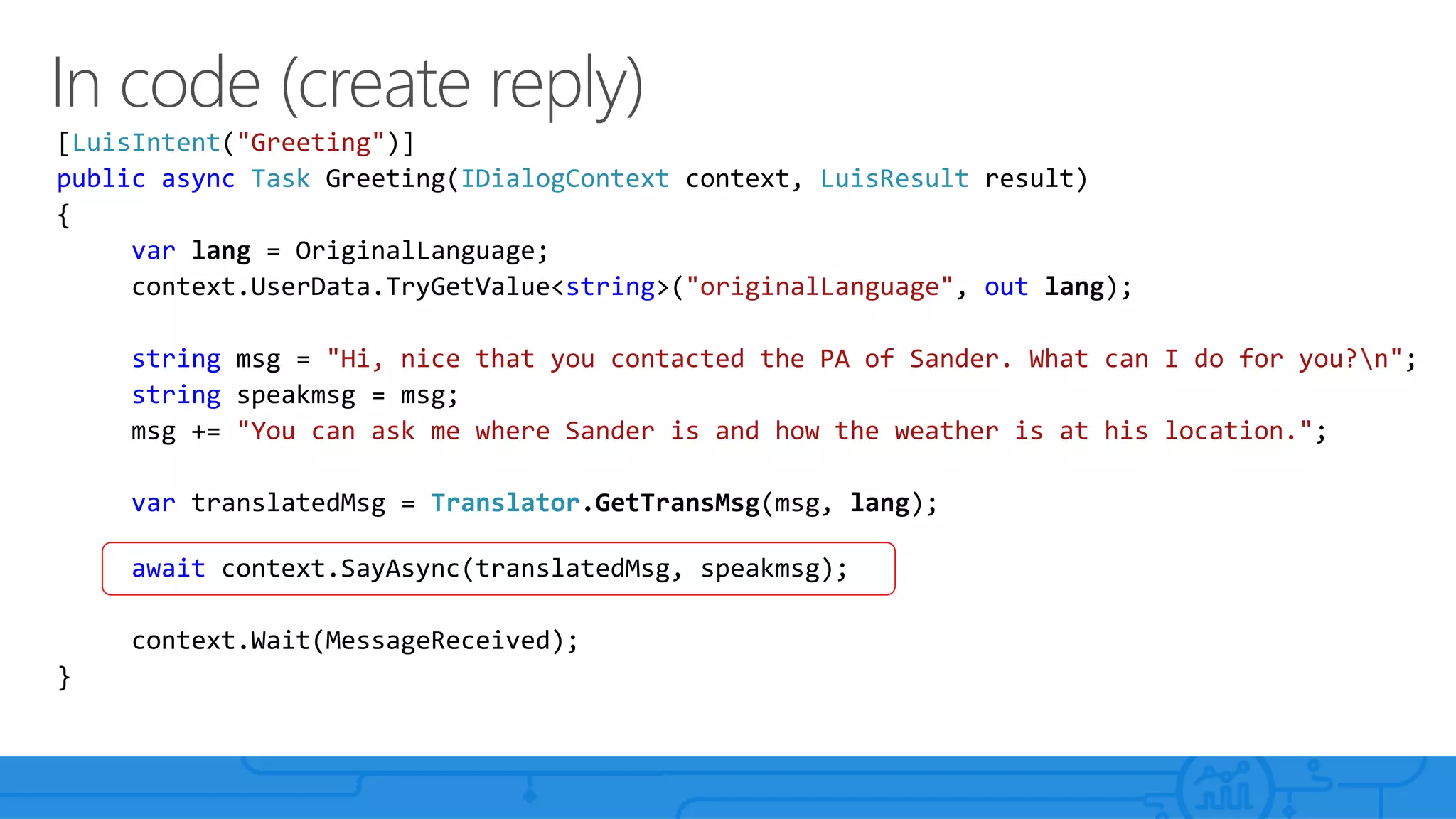 [LuisIntent("Greeting")]
public async Task Greeting(IDialogContext context, LuisResult result)
{
var lang = OriginalLanguage;
context.UserData.TryGetValue<string>("originalLanguage", out lang);
string msg = "Hi, nice that you contacted the PA of Sander. What can I do for you?n";
string speakmsg = msg;
msg += "You can ask me where Sander is and how the weather is at his location.";
var translatedMsg = Translator.GetTransMsg(msg, lang);
await context.SayAsync(translatedMsg, speakmsg);
context.Wait(MessageReceived);
}
 