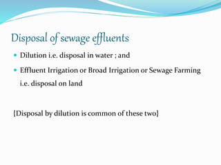 Disposal of sewage effluents
 Dilution i.e. disposal in water ; and
 Effluent Irrigation or Broad Irrigation or Sewage Farming
i.e. disposal on land
{Disposal by dilution is common of these two}
 