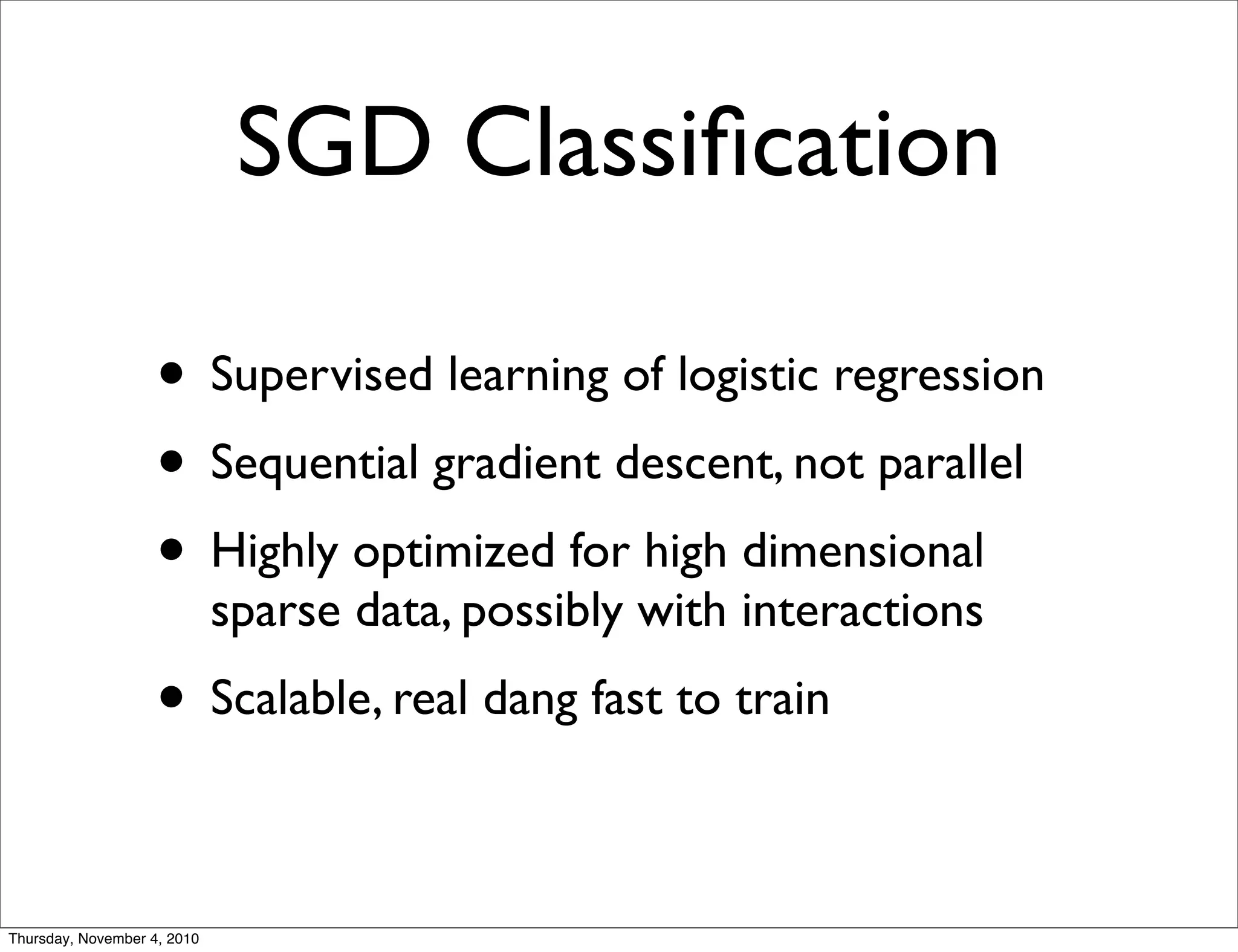 SGD Classiﬁcation
• Supervised learning of logistic regression
• Sequential gradient descent, not parallel
• Highly optimized for high dimensional
sparse data, possibly with interactions
• Scalable, real dang fast to train
Thursday, November 4, 2010
 