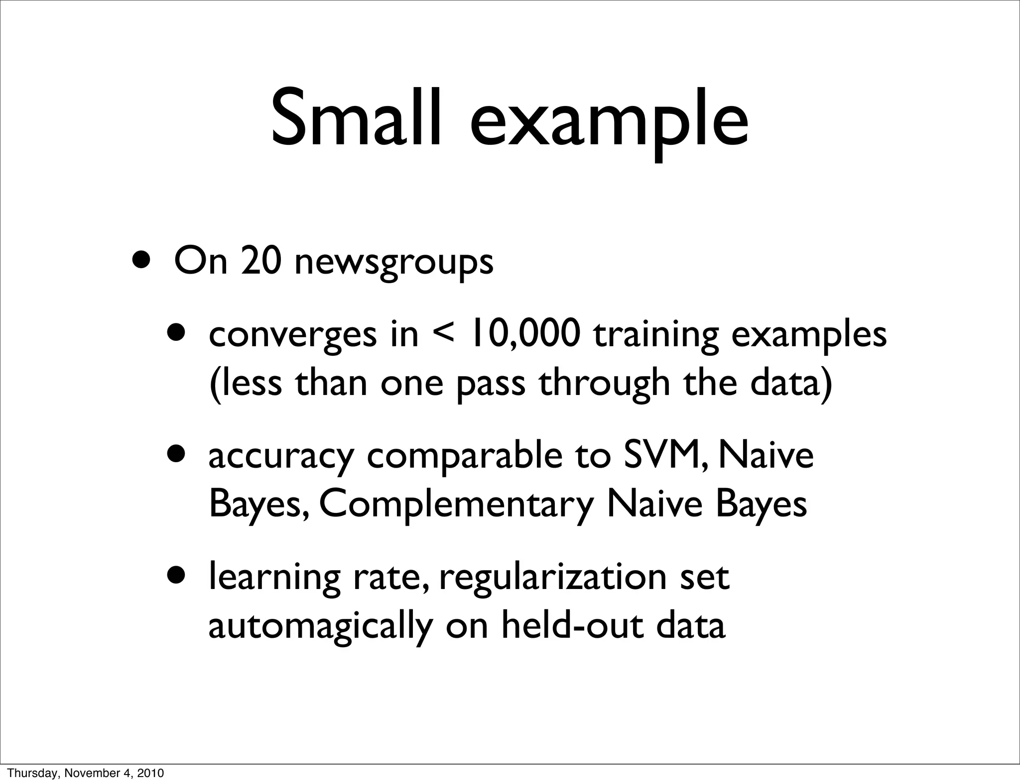 Small example
• On 20 newsgroups
• converges in < 10,000 training examples
(less than one pass through the data)
• accuracy comparable to SVM, Naive
Bayes, Complementary Naive Bayes
• learning rate, regularization set
automagically on held-out data
Thursday, November 4, 2010
 