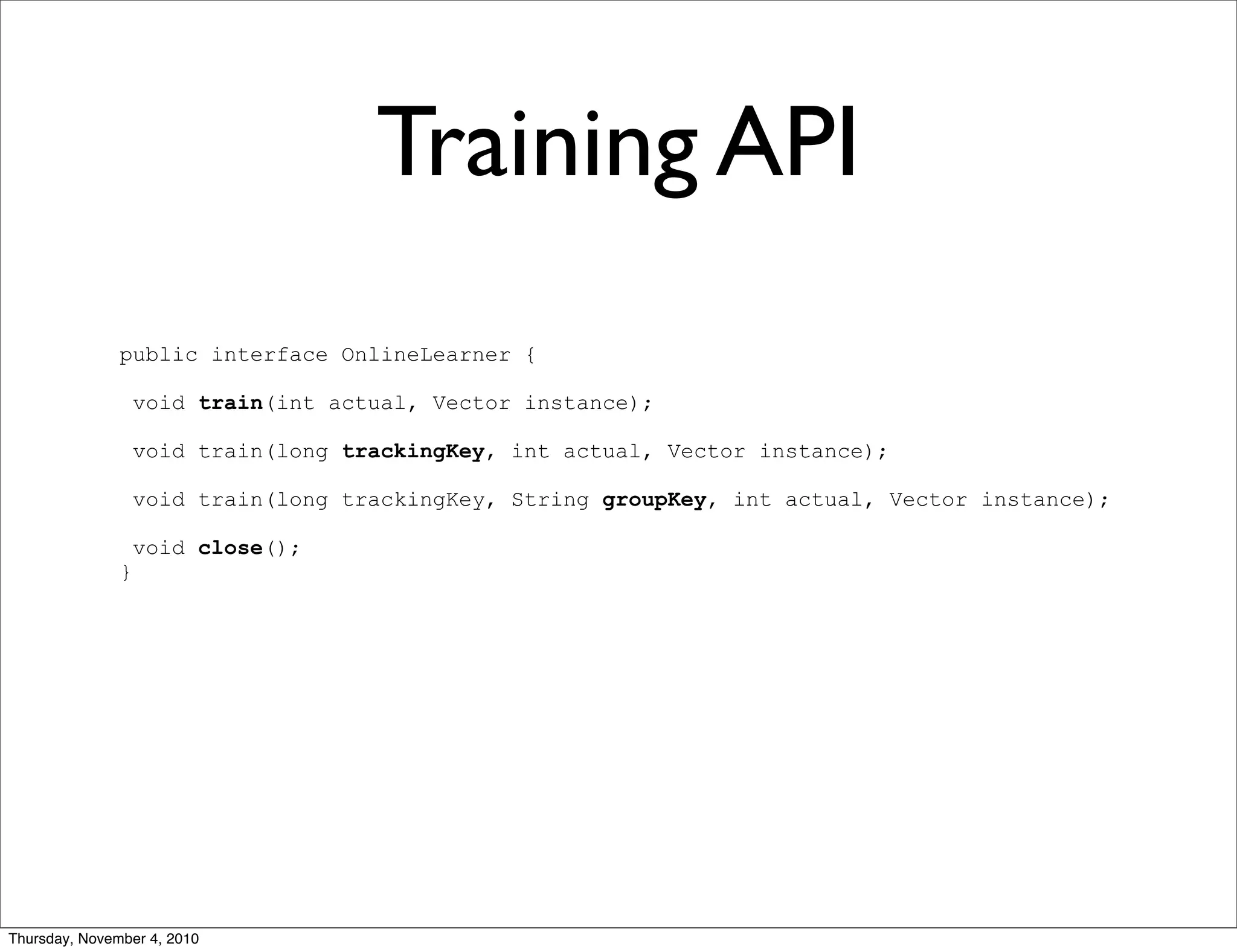 Training API
public interface OnlineLearner {
void train(int actual, Vector instance);
void train(long trackingKey, int actual, Vector instance);
void train(long trackingKey, String groupKey, int actual, Vector instance);
void close();
}
Thursday, November 4, 2010
 