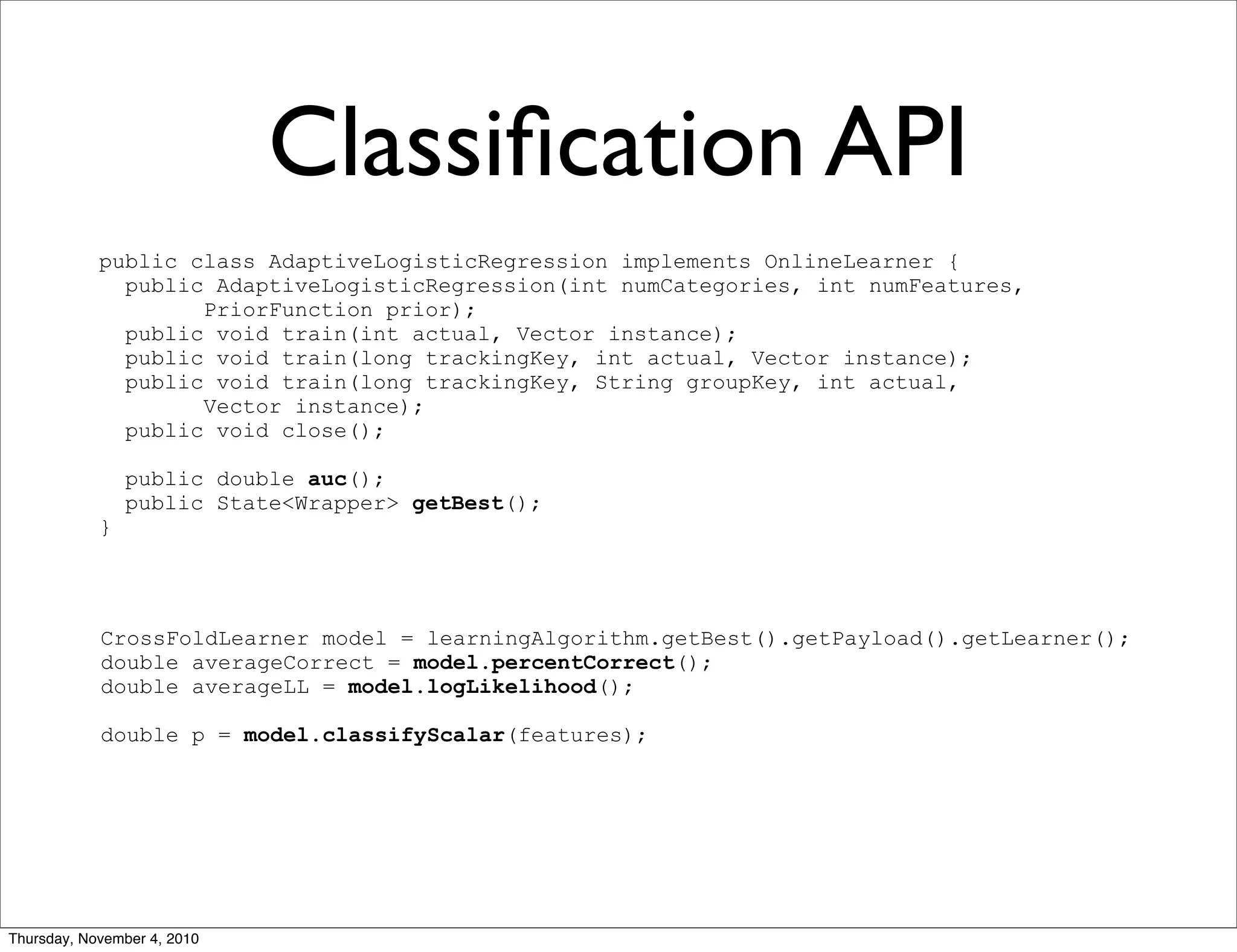 Classiﬁcation API
public class AdaptiveLogisticRegression implements OnlineLearner {
public AdaptiveLogisticRegression(int numCategories, int numFeatures,
PriorFunction prior);
public void train(int actual, Vector instance);
public void train(long trackingKey, int actual, Vector instance);
public void train(long trackingKey, String groupKey, int actual,
Vector instance);
public void close();
public double auc();
public State<Wrapper> getBest();
}
CrossFoldLearner model = learningAlgorithm.getBest().getPayload().getLearner();
double averageCorrect = model.percentCorrect();
double averageLL = model.logLikelihood();
double p = model.classifyScalar(features);
Thursday, November 4, 2010
 