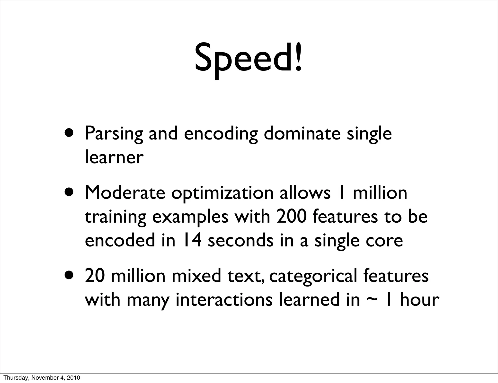 Speed!
• Parsing and encoding dominate single
learner
• Moderate optimization allows 1 million
training examples with 200 features to be
encoded in 14 seconds in a single core
• 20 million mixed text, categorical features
with many interactions learned in ~ 1 hour
Thursday, November 4, 2010
 