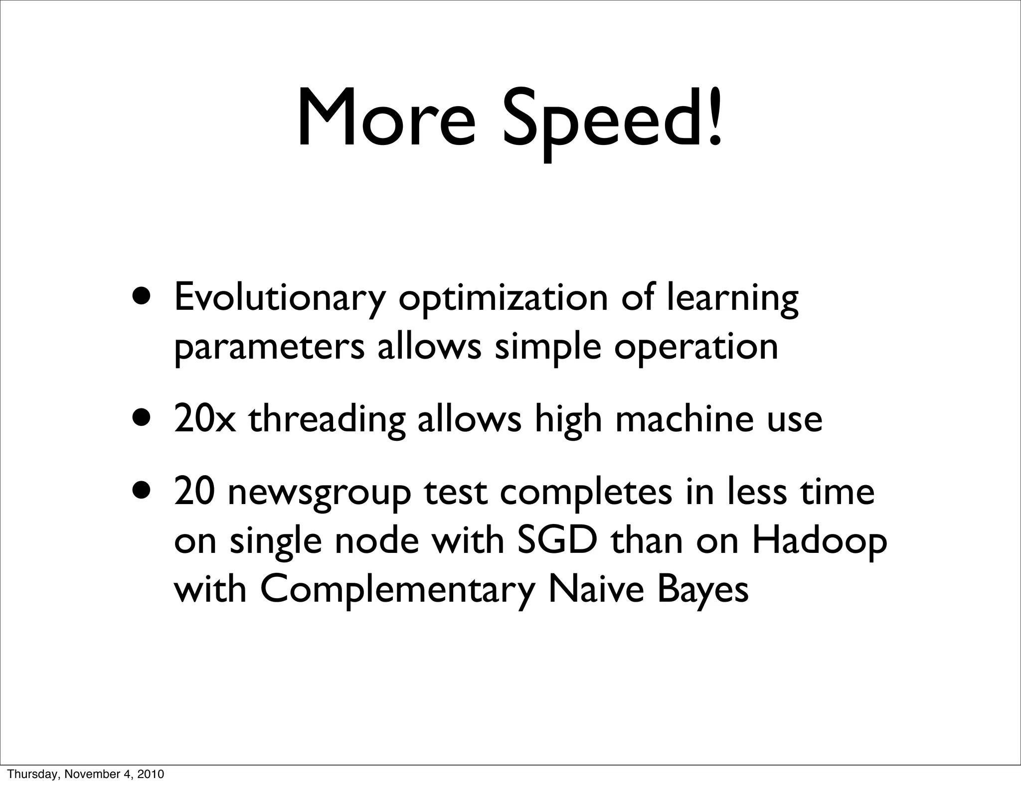 More Speed!
• Evolutionary optimization of learning
parameters allows simple operation
• 20x threading allows high machine use
• 20 newsgroup test completes in less time
on single node with SGD than on Hadoop
with Complementary Naive Bayes
Thursday, November 4, 2010
 