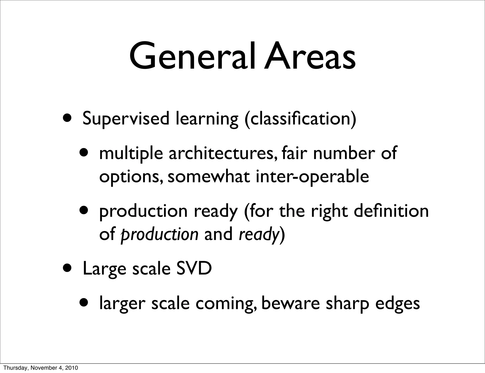 General Areas
• Supervised learning (classiﬁcation)
• multiple architectures, fair number of
options, somewhat inter-operable
• production ready (for the right deﬁnition
of production and ready)
• Large scale SVD
• larger scale coming, beware sharp edges
Thursday, November 4, 2010
 