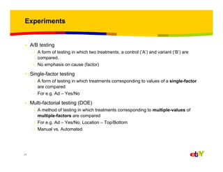 Experiments

• A/B testing
– A form of testing in which two treatments, a control (‘A’) and variant (‘B’) are
compared.
– No emphasis on cause (factor)

• Single-factor testing
– A form of testing in which treatments corresponding to values of a single-factor
are compared
– For e.g. Ad – Yes/No

• Multi-factorial testing (DOE)
– A method of testing in which treatments corresponding to multiple-values of
multiple-factors are compared
– For e.g. Ad – Yes/No, Location – Top/Bottom
– Manual vs. Automated

11

 