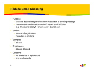 Reduce Email Guessing

• Purpose
– Measure decline in registrations from introduction of blocking message
– Users cannot create username which equals email address
– E.g. Username: cooky1 Email: cooky1@gmail.com

• Metrics
– Number of registrations
– Reduction in phishing

• Samples
– 3% US

• Treatments
– Classic, Blocked

• Outcome
– No difference in registrations
– Improved security

14

 