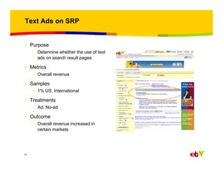 Text Ads on SRP

• Purpose
– Determine whether the use of text
ads on search result pages

• Metrics
– Overall revenue

• Samples
– 1% US, International

• Treatments
– Ad, No-ad

• Outcome
– Overall revenue increased in
certain markets

15

 