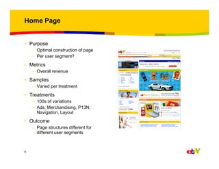 Home Page

• Purpose
– Optimal construction of page
– Per user segment?

• Metrics
– Overall revenue

• Samples
– Varied per treatment

• Treatments
– 100s of variations
– Ads, Merchandising, P13N,
Navigation, Layout

• Outcome
– Page structures different for
different user segments

16

 