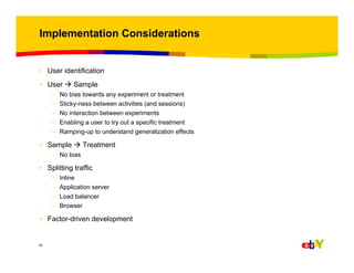 Implementation Considerations

• User identification
• User
–
–
–
–
–

Sample

No bias towards any experiment or treatment
Sticky-ness between activities (and sessions)
No interaction between experiments
Enabling a user to try out a specific treatment
Ramping-up to understand generalization effects

• Sample

Treatment

– No bias

• Splitting traffic
–
–
–
–

Inline
Application server
Load balancer
Browser

• Factor-driven development

19

 