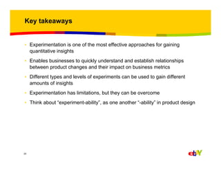 Key takeaways

• Experimentation is one of the most effective approaches for gaining
quantitative insights
• Enables businesses to quickly understand and establish relationships
between product changes and their impact on business metrics
• Different types and levels of experiments can be used to gain different
amounts of insights
• Experimentation has limitations, but they can be overcome
• Think about “experiment-ability”, as one another “-ability” in product design

22

 