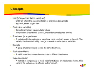 Concepts
• Unit (of experimentation, analysis)
– Entity on whom the experimentation or analysis is being made
– e.g. user, seller, buyer, item

• Factor (or variable)
– Something that can have multiple values
– Independent or controlled (cause), Dependent or response (effect)

• Treatment (or experience)
– A variation of information (e.g. page flow, page, module) served to the unit. The
variation is characterized by change in one or more factors or variables

• Sample
– A group of users who are served the same treatment.

• Evaluation Metric
– A metric used to compare the response to different treatments

• Experimentation
– A method of comparing 2 or more treatments based on measurable metric. One
variant, the status quo, is referred as the ‘control’.
8

 