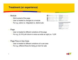 Treatment (or experience)

• Module
– Strict subset of the page
– User is treated to changes to a module
– For e.g. zebra vs. integrated vs. distinct ads

• Page
– User is treated to different variations of the page
– For e.g. 2L1R (Left column is twice as wide as right) vs. 1L2R

• Page Flow or Use Case
– User is treated to different variations of a use case
– For e.g. different flows for listing an item for sale

9

 