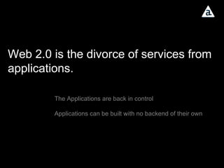 Web 2.0 is the divorce of services from applications. The Applications are back in control Applications can be built with no backend of their own 