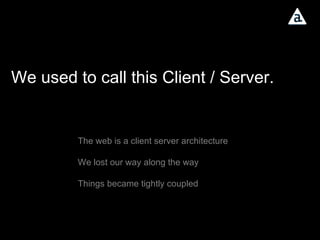 We used to call this Client / Server. The web is a client server architecture We lost our way along the way Things became tightly coupled 