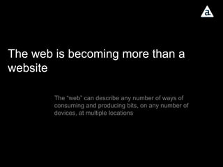 The web is becoming more than a website The “web” can describe any number of ways of consuming and producing bits, on any number of devices, at multiple locations 
