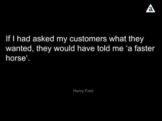 If I had asked my customers what they wanted, they would have told me ‘a faster horse‘.  Henry Ford 