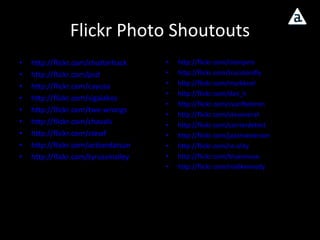 Flickr Photo Shoutouts http://flickr.com/shutterhack http://flickr.com/psd http://flickr.com/cayusa http://flickr.com/sigalakos http://flickr.com/two-wrongs http://flickr.com/chavals http://flickr.com/stewf http://flickr.com/actiondatsun http://flickr.com/tyrussmalley http://flickr.com/clompers http://flickr.com/trucolorsfly http://flickr.com/markknol http://flickr.com/dan_h http://flickr.com/cvanfleteren http://flickr.com/stevenerat http://flickr.com/carrierdetect http://flickr.com/jazzmasterson http://flickr.com/re-ality http://flickr.com/bluesmuse http://flickr.com/niallkennedy   