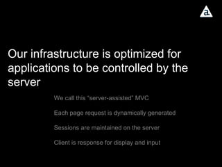 Our infrastructure is optimized for applications to be controlled by the server We call this “server-assisted” MVC Each page request is dynamically generated Sessions are maintained on the server Client is response for display and input 